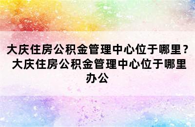 大庆住房公积金管理中心位于哪里？ 大庆住房公积金管理中心位于哪里办公